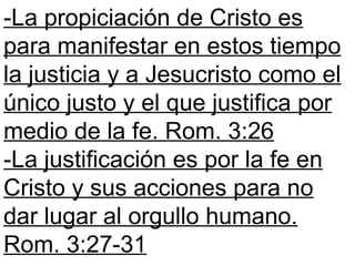 -La propiciación de Cristo es
para manifestar en estos tiempo
la justicia y a Jesucristo como el
único justo y el que justifica por
medio de la fe. Rom. 3:26
-La justificación es por la fe en
Cristo y sus acciones para no
dar lugar al orgullo humano.
Rom. 3:27-31
 