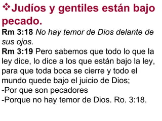Judíos y gentiles están bajo
pecado.
Rm 3:18 No hay temor de Dios delante de
sus ojos.
Rm 3:19 Pero sabemos que todo lo que la
ley dice, lo dice a los que están bajo la ley,
para que toda boca se cierre y todo el
mundo quede bajo el juicio de Dios;
-Por que son pecadores
-Porque no hay temor de Dios. Ro. 3:18.
 