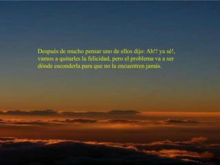 Después de mucho pensar uno de ellos dijo: Ah!! ya sé!, vamos a quitarles  la felicidad, pero el problema va a ser dónde esconderla para que no la  encuentren jamás.  