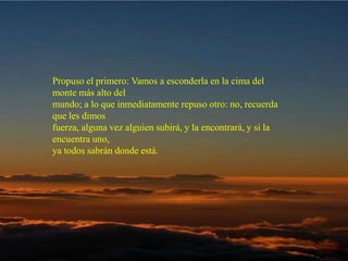 Propuso el primero: Vamos a esconderla en la cima del monte más alto del  mundo; a lo que inmediatamente repuso otro: no, recuerda que les dimos  fuerza, alguna vez alguien subirá, y la encontrará, y si la encuentra uno,  ya todos sabrán donde está.  