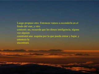 Luego propuso otro: Entonces vamos a esconderla en el fondo del mar, y otro  contestó: no, recuerda que les dimos inteligencia, alguna vez alguien  construirá una  esquina por la que pueda entrar y bajar, y entonces la  encontrará.  