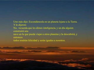 Uno más dijo: Escondámosla en un planeta lejano a la Tierra. Y le dijeron:  No,  recuerda que les dimos inteligencia, y un día alguien construirá una  nave en la que pueda viajar a otros planetas y la descubrirá, y entonces  todos tendrán felicidad y serán iguales a nosotros.  