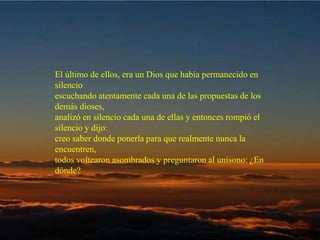 El último de ellos, era un Dios que había permanecido en silencio  escuchando atentamente cada una de las propuestas de los demás dioses,  analizó en silencio cada una de ellas y entonces rompió el silencio y dijo:   creo saber donde ponerla para que realmente nunca la encuentren,  todos voltearon asombrados y preguntaron al unísono: ¿En dónde?  