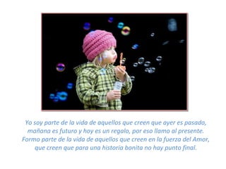 Yo soy parte de la vida de aquellos que creen que ayer es pasado, mañana es futuro y hoy es un regalo, por eso llamo al presente. Formo parte de la vida de aquellos que creen en la fuerza del Amor, que creen que para una historia bonita no hay punto final. 