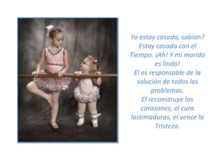 Yo estoy casada, sabían? Estoy casada con el Tiempo. ¡Ah! Y mi marido es lindo! El es responsable de la solución de todos los problemas. El reconstruye los corazones, el cura lastimaduras, el vence la Tristeza. 