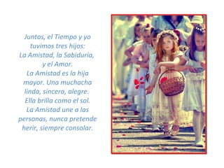 Juntos, el Tiempo y yo tuvimos tres hijos: La Amistad, la Sabiduría,  y el Amor. La Amistad es la hija mayor. Una muchacha linda, sincera, alegre.  Ella brilla como el sol. La Amistad une a las personas, nunca pretende herir, siempre consolar. 