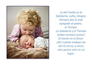 La del medio es la Sabiduría, culta, íntegra. Siempre fue la más apegada al padre,  el Tiempo. La Sabiduría y el Tiempo andan siempre juntos! El menor es el Amor. ¡Ah! cuánto trabajo me da! Es terco, a veces solo quiere vivir en un lugar. 