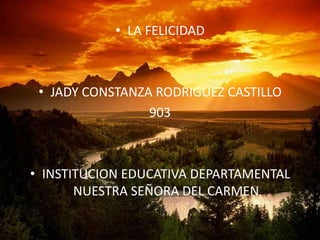 • LA FELICIDAD



 • JADY CONSTANZA RODRIGUEZ CASTILLO
                 903



• INSTITUCION EDUCATIVA DEPARTAMENTAL
       NUESTRA SEÑORA DEL CARMEN
 
