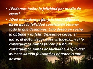 • ¿Podemos hallar la felicidad por medio de
  cosas?
• ¿Qué entendemos por felicidad? Algunos
  dirán que la felicidad consiste en obtener
  todo lo que deseamos. Uno desea un coche,
  lo obtiene y es feliz. Deseamos cosas, el
  logro, el éxito, llegar a ser virtuosos... y si lo
  conseguimos somos felices y si no las
  conseguimos somos desdichados. Así, lo que
  muchos llaman felicidad es obtener lo que
  desean.
 