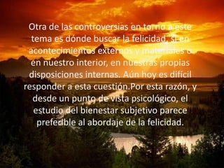 Otra de las controversias en torno a este
  tema es dónde buscar la felicidad, si en
 acontecimientos externos y materiales o
  en nuestro interior, en nuestras propias
 disposiciones internas. Aún hoy es difícil
responder a esta cuestión.Por esta razón, y
  desde un punto de vista psicológico, el
   estudio del bienestar subjetivo parece
    preferible al abordaje de la felicidad.
 