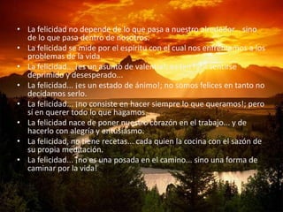 • La felicidad no depende de lo que pasa a nuestro alrededor... sino
  de lo que pasa dentro de nosotros.
• La felicidad se mide por el espíritu con el cual nos enfrentamos a los
  problemas de la vida.
• La felicidad... ¡es un asunto de valentía!; es tan fácil sentirse
  deprimido y desesperado...
• La felicidad... ¡es un estado de ánimo!; no somos felices en tanto no
  decidamos serlo.
• La felicidad... ¡no consiste en hacer siempre lo que queramos!; pero
  sí en querer todo lo que hagamos.
• La felicidad nace de poner nuestro corazón en el trabajo... y de
  hacerlo con alegría y entusiasmo.
• La felicidad, no tiene recetas... cada quien la cocina con el sazón de
  su propia meditación.
• La felicidad... ¡no es una posada en el camino... sino una forma de
  caminar por la vida!
 