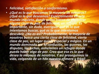 • Felicidad, satisfacción o conformismo.
• ¿Qué es lo que buscamos la mayoría de nosotros?
  ¿Qué es lo que deseamos? Especialmente en este
  mundo inquieto, donde todos tratan de encontrar
  alguna clase de paz, de felicidad, un refugio. Es
  importante, sin duda, averiguar qué es lo que
  intentamos buscar, qué es lo que intentamos
  descubrir. ¿No es así? Probablemente, la mayoría de
  nosotros busca una cierta clase de felicidad, cierta
  clase de paz, un lugar quizás especial y mágico. En un
  mundo dominado por la confusión, las guerras, las
  disputas, las luchas, anhelamos un refugio donde
  pueda haber algo de paz. Creo que eso es lo que
  desea la mayoría de nosotros. Y así proseguimos la
  vida, colgando de un hilo nuestra efímera y frágil
  felicidad.
 