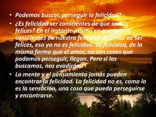 • Podemos buscar, perseguir la felicidad?
• ¿Es felicidad ser conscientes de que somos
  felices? En el instante mismo en que somos
  conscientes de nuestra felicidad dejamos de ser
  felices, eso ya no es felicidad. La felicidad, de la
  misma forma que el amor, no son cosas que
  podamos perseguir, llegan. Pero si las
  buscamos, nos evadirán.
• La mente y el pensamiento jamás pueden
  encontrar la felicidad. La felicidad no es, como lo
  es la sensación, una cosa que pueda perseguirse
  y encontrarse.
 