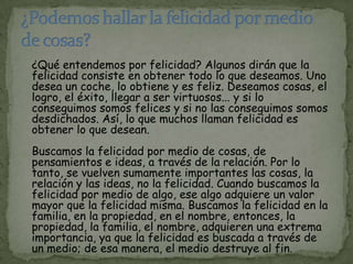 ¿Qué entendemos por felicidad? Algunos dirán que la
felicidad consiste en obtener todo lo que deseamos. Uno
desea un coche, lo obtiene y es feliz. Deseamos cosas, el
logro, el éxito, llegar a ser virtuosos... y si lo
conseguimos somos felices y si no las conseguimos somos
desdichados. Así, lo que muchos llaman felicidad es
obtener lo que desean.
Buscamos la felicidad por medio de cosas, de
pensamientos e ideas, a través de la relación. Por lo
tanto, se vuelven sumamente importantes las cosas, la
relación y las ideas, no la felicidad. Cuando buscamos la
felicidad por medio de algo, ese algo adquiere un valor
mayor que la felicidad misma. Buscamos la felicidad en la
familia, en la propiedad, en el nombre, entonces, la
propiedad, la familia, el nombre, adquieren una extrema
importancia, ya que la felicidad es buscada a través de
un medio; de esa manera, el medio destruye al fin.
 