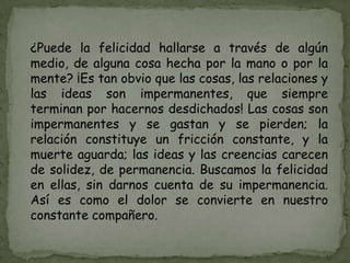 ¿Puede la felicidad hallarse a través de algún
medio, de alguna cosa hecha por la mano o por la
mente? ¡Es tan obvio que las cosas, las relaciones y
las ideas son impermanentes, que siempre
terminan por hacernos desdichados! Las cosas son
impermanentes y se gastan y se pierden; la
relación constituye un fricción constante, y la
muerte aguarda; las ideas y las creencias carecen
de solidez, de permanencia. Buscamos la felicidad
en ellas, sin darnos cuenta de su impermanencia.
Así es como el dolor se convierte en nuestro
constante compañero.
 