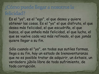 Es el "yo", es el "ego", el que desea y quiere
obtener las cosas. Es el "yo" el que disfruta, el que
desea más felicidad, el que escudriña, el que
busca, el que anhela más felicidad, el que lucha, el
que se vuelve cada vez más refinado, el que jamás
quiere llegar a su fin.

Sólo cuando el "yo", en todas sus sutiles formas,
llega a su fin, hay un estado de bienaventuranza
que no es posible tratar de adquirir, un éxtasis, un
verdadero júbilo libre de todo sufrimiento, de
toda corrupción.
 