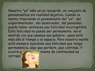 Nuestro "yo" sólo es un recuerdo, un conjunto de
pensamientos sin realidad objetiva. Cuando la
mente trasciende el pensamiento del "yo", del
experimentador, del observador, del pensador,
puede haber entonces una felicidad incorruptible.
Esta felicidad no puede ser permanente -en el
sentido con que usamos esa palabra-, pues está
más allá al tiempo y al espacio. Pero nuestra mente
está siempre buscando una felicidad que tenga
permanencia, algo que perdure, que continúe. Y
ocurre que el deseo mismo de continuidad es
corrupción.
 