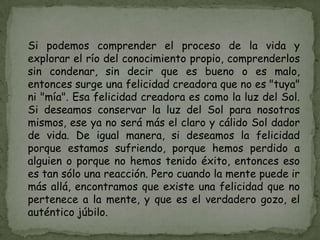 Si podemos comprender el proceso de la vida y
explorar el río del conocimiento propio, comprenderlos
sin condenar, sin decir que es bueno o es malo,
entonces surge una felicidad creadora que no es "tuya"
ni "mía". Esa felicidad creadora es como la luz del Sol.
Si deseamos conservar la luz del Sol para nosotros
mismos, ese ya no será más el claro y cálido Sol dador
de vida. De igual manera, si deseamos la felicidad
porque estamos sufriendo, porque hemos perdido a
alguien o porque no hemos tenido éxito, entonces eso
es tan sólo una reacción. Pero cuando la mente puede ir
más allá, encontramos que existe una felicidad que no
pertenece a la mente, y que es el verdadero gozo, el
auténtico júbilo.
 