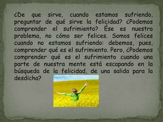 ¿De que sirve, cuando estamos sufriendo,
preguntar de qué sirve la felicidad? ¿Podemos
comprender el sufrimiento? Ése es nuestro
problema, no cómo ser felices. Somos felices
cuando no estamos sufriendo: debemos, pues,
comprender qué es el sufrimiento. Pero, ¿Podemos
comprender qué es el sufrimiento cuando una
parte de nuestra mente está escapando en la
búsqueda de la felicidad, de una salida para la
desdicha?
 