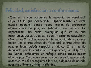 ¿Qué es lo que buscamos la mayoría de nosotros?
¿Qué es lo que deseamos? Especialmente en este
mundo inquieto, donde todos tratan de encontrar
alguna clase de paz, de felicidad, un refugio. Es
importante, sin duda, averiguar qué es lo que
intentamos buscar, qué es lo que intentamos descubrir.
¿No es así? Probablemente, la mayoría de nosotros
busca una cierta clase de felicidad, cierta clase de
paz, un lugar quizás especial y mágico. En un mundo
dominado por la confusión, las guerras, las disputas,
las luchas, anhelamos un refugio donde pueda haber
algo de paz. Creo que eso es lo que desea la mayoría de
nosotros. Y así proseguimos la vida, colgando de un hilo
nuestra efímera y frágil felicidad.
 