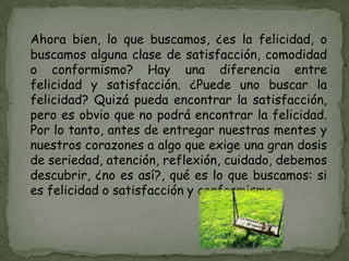 Ahora bien, lo que buscamos, ¿es la felicidad, o
buscamos alguna clase de satisfacción, comodidad
o conformismo? Hay una diferencia entre
felicidad y satisfacción. ¿Puede uno buscar la
felicidad? Quizá pueda encontrar la satisfacción,
pero es obvio que no podrá encontrar la felicidad.
Por lo tanto, antes de entregar nuestras mentes y
nuestros corazones a algo que exige una gran dosis
de seriedad, atención, reflexión, cuidado, debemos
descubrir, ¿no es así?, qué es lo que buscamos: si
es felicidad o satisfacción y conformismo.
 