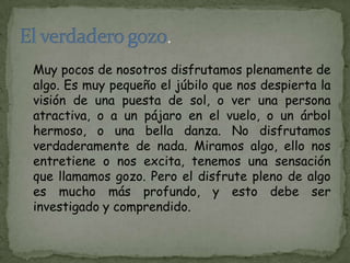 Muy pocos de nosotros disfrutamos plenamente de
algo. Es muy pequeño el júbilo que nos despierta la
visión de una puesta de sol, o ver una persona
atractiva, o a un pájaro en el vuelo, o un árbol
hermoso, o una bella danza. No disfrutamos
verdaderamente de nada. Miramos algo, ello nos
entretiene o nos excita, tenemos una sensación
que llamamos gozo. Pero el disfrute pleno de algo
es mucho más profundo, y esto debe ser
investigado y comprendido.
 
