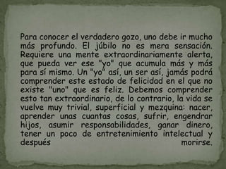 Para conocer el verdadero gozo, uno debe ir mucho
más profundo. El júbilo no es mera sensación.
Requiere una mente extraordinariamente alerta,
que pueda ver ese "yo" que acumula más y más
para sí mismo. Un "yo" así, un ser así, jamás podrá
comprender este estado de felicidad en el que no
existe "uno" que es feliz. Debemos comprender
esto tan extraordinario, de lo contrario, la vida se
vuelve muy trivial, superficial y mezquina: nacer,
aprender unas cuantas cosas, sufrir, engendrar
hijos, asumir responsabilidades, ganar dinero,
tener un poco de entretenimiento intelectual y
después                                     morirse.
 