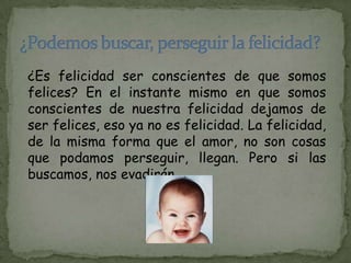 ¿Es felicidad ser conscientes de que somos
felices? En el instante mismo en que somos
conscientes de nuestra felicidad dejamos de
ser felices, eso ya no es felicidad. La felicidad,
de la misma forma que el amor, no son cosas
que podamos perseguir, llegan. Pero si las
buscamos, nos evadirán.
 