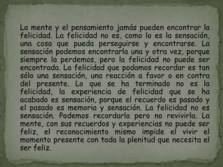 La mente y el pensamiento jamás pueden encontrar la
felicidad. La felicidad no es, como lo es la sensación,
una cosa que pueda perseguirse y encontrarse. La
sensación podemos encontrarla una y otra vez, porque
siempre la perdemos, pero la felicidad no puede ser
encontrada. La felicidad que podamos recordar es tan
sólo una sensación, una reacción a favor o en contra
del presente. Lo que se ha terminado no es la
felicidad, la experiencia de felicidad que se ha
acabado es sensación, porque el recuerdo es pasado y
el pasado es memoria y sensación. La felicidad no es
sensación. Podemos recordarla pero no revivirla. La
mente, con sus recuerdos y experiencias no puede ser
feliz, el reconocimiento mismo impide el vivir el
momento presente con toda la plenitud que necesita el
ser feliz.
 