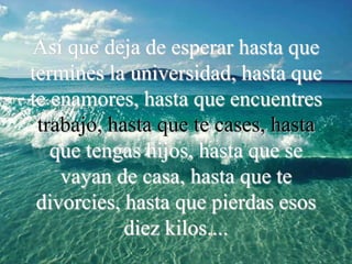 Así que deja de esperar hasta que
termines la universidad, hasta que
te enamores, hasta que encuentres
 trabajo, hasta que te cases, hasta
   que tengas hijos, hasta que se
    vayan de casa, hasta que te
 divorcies, hasta que pierdas esos
            diez kilos....
 
