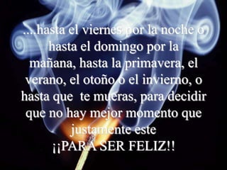 ....hasta el viernes por la noche o
      hasta el domingo por la
  mañana, hasta la primavera, el
 verano, el otoño o el invierno, o
hasta que te mueras, para decidir
 que no hay mejor momento que
          justamente este
      ¡¡PARA SER FELIZ!!
 