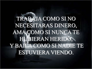 TRABAJA COMO SI NO
  NECESITARAS DINERO,
 AMA COMO SI NUNCA TE
   HUBIERAN HERIDO,
Y BAILA COMO SI NADIE TE
   ESTUVIERA VIENDO.
 