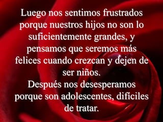 Luego nos sentimos frustrados
 porque nuestros hijos no son lo
    suficientemente grandes, y
   pensamos que seremos más
felices cuando crezcan y dejen de
             ser niños.
    Después nos desesperamos
porque son adolescentes, difíciles
             de tratar.
 