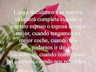 Luego decidimos que nuestra
   vida será completa cuando a
 nuestro esposo o esposa le vaya
   mejor, cuando tengamos un
     mejor coche, cuando nos
          podamos ir de
 vacaciones, cuando consigamos
el ascenso, cuando nos retiremos.
 