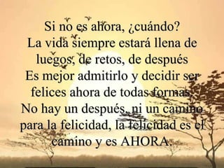 Si no es ahora, ¿cuándo?
 La vida siempre estará llena de
   luegos, de retos, de después
 Es mejor admitirlo y decidir ser
  felices ahora de todas formas.
No hay un después, ni un camino
para la felicidad, la felicidad es el
      camino y es AHORA.
 
