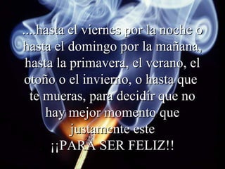 ....hasta el viernes por la noche o
hasta el domingo por la mañana,
 hasta la primavera, el verano, el
 otoño o el invierno, o hasta que
  te mueras, para decidir que no
     hay mejor momento que
          justamente este
      ¡¡PARA SER FELIZ!!
 