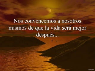 Nos convencemos a nosotros
mismos de que la vida será mejor
          después...
 