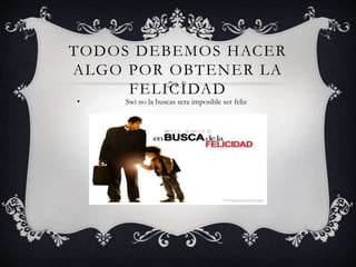 TODOS DEBEMOS HACER
ALGO POR OBTENER LA
FELICIDAD
• Swi no la buscas sera imposible ser feliz
 