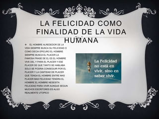 LA FELICIDAD COMO
FINALIDAD DE LA VIDA
HUMANA EL HOMBRE ALREDEDOR DE LA
VIDA SIEMPRE BUSCA SU FELICIDAD O
COMO DECIA EPICURO EL HOMBRE
SIEMPRE BUSCA EL PLACER LA
FAMOSA FRASE DE EL ES EL HOMBRE
VIVE DEL Y PARA EL PLACER Y ESE
PLACER DE QUE TANTO SE HABLABA
SOLO SE PODRIA CONSEGUIR POR EL
PLACER Y LA CANTIDAD DE PLACER
QUE TENGA EL HOMBRE ENTRE MAS
PLACER MAS FELICIDAD TENDRA EL
HOMBRE EL HOMBRE NESESITA
FELICIDAD PARA VIVIR AUNQUE SEGUN
MUCHOS ESCRITORES ES ALGO
REALMENTE UTOPICO
 