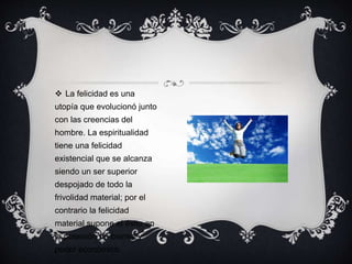  La felicidad es una
utopía que evolucionó junto
con las creencias del
hombre. La espiritualidad
tiene una felicidad
existencial que se alcanza
siendo un ser superior
despojado de todo la
frivolidad material; por el
contrario la felicidad
material supone el éxito en
la posesión de bienes y
poder económico.
 