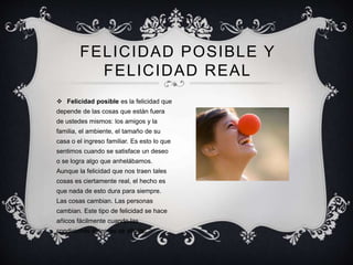 FELICIDAD POSIBLE Y
FELICIDAD REAL
 Felicidad posible es la felicidad que
depende de las cosas que están fuera
de ustedes mismos: los amigos y la
familia, el ambiente, el tamaño de su
casa o el ingreso familiar. Es esto lo que
sentimos cuando se satisface un deseo
o se logra algo que anhelábamos.
Aunque la felicidad que nos traen tales
cosas es ciertamente real, el hecho es
que nada de esto dura para siempre.
Las cosas cambian. Las personas
cambian. Este tipo de felicidad se hace
añicos fácilmente cuando las
condiciones externas se alteran.
 
