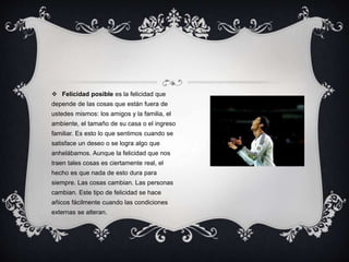  Felicidad posible es la felicidad que
depende de las cosas que están fuera de
ustedes mismos: los amigos y la familia, el
ambiente, el tamaño de su casa o el ingreso
familiar. Es esto lo que sentimos cuando se
satisface un deseo o se logra algo que
anhelábamos. Aunque la felicidad que nos
traen tales cosas es ciertamente real, el
hecho es que nada de esto dura para
siempre. Las cosas cambian. Las personas
cambian. Este tipo de felicidad se hace
añicos fácilmente cuando las condiciones
externas se alteran.
 