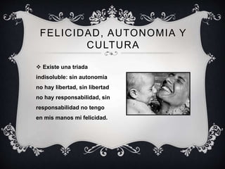 FELICIDAD, AUTONOMIA Y
CULTURA
 Existe una triada
indisoluble: sin autonomia
no hay libertad, sin libertad
no hay responsabilidad, sin
responsabilidad no tengo
en mis manos mi felicidad.
 