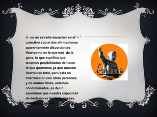  no es extraño escuchar en el
colectivo social dos afirmaciones
aparentemente discordantes:
libertad no es lo que nos da la
gana, lo que significa que
tenemos posibilidades de hacer
lo que queremos ya que nuestra
libertad es total, pero esta en
interrelacion con otras personas;
y no somos libres, estamos
condicionados, es decir,
asumimos que nuestra capacidad
de decicion es limitada, escasa,
inclusoinexistente.
 