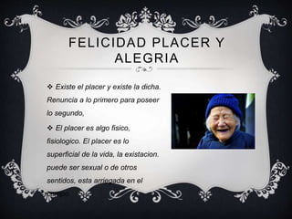 FELICIDAD PLACER Y
ALEGRIA
 Existe el placer y existe la dicha.
Renuncia a lo primero para poseer
lo segundo,
 El placer es algo fisico,
fisiologico. El placer es lo
superficial de la vida, la existacion.
puede ser sexual o de otros
sentidos, esta arriegada en el
campo.
 
