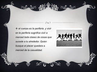  el cuerpo es la periferia. y vivir
en le periferia sugnifica vivir a
merced toda clases de cosas que
sucede a tu alrededor. Quien
busque el placer quedara a
merced de la casualidad.
 