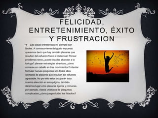 FELICIDAD,
ENTRETENIMIENTO, ÉXITO
Y FRUSTRACION
 Las cosas entretenidas no siempre son
fáciles. A contracorriente del gusto impuesto
queremos decir que hay también placeres que
resultan del esfuerzo físico e intelectual. Pensar
problemas raros ¿puede Aquíles alcanzar a la
tortuga? planear estrategias atrevidas ¿cómo
comerse un caballo en tres movimientos? intentar
formular nuevas preguntas son todos ellos
ejemplos de placeres que resultan del esfuerzo
agradable. No por ello estos ocuparán toda
nuestra atención en esta página, también
daremos lugar a los placeres ligeros y comunes,
por ejemplo, videos chistosos de preguntas
complicadas ¿cómo juegan futbol los filósofos?
 
