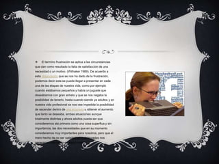  El termino frustración se aplica a las circunstancias
que dan como resultado la falta de satisfacción de una
necesidad o un motivo. (Withaker 1989). De acuerdo a
esta observación que se nos ha dado de la frustración,
podemos decir esta se puede llegar a presentar en cada
una de las etapas de nuestra vida, como por ejemplo
cuando estábamos pequeños y había un juguete que
deseábamos con gran anhelo y que se nos negaba la
posibilidad de tenerlo, hasta cuando siendo ya adultos y en
nuestra vida profesional se nos vea impedida la posibilidad
de ascender dentro de una empresa u obtener el aumento
que tanto se deseaba, ambas situaciones aunque
totalmente distintas y ahora adultos pueda ser que
consideremos ala primera como una cosa superflua y sin
importancia, las dos necesidades que en su momento
consideramos muy importantes para nosotros, pero que el
mero hecho de no ser satisfechas o alcanzadas nos
generaron frustración en algún nivel
 