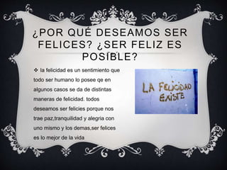 ¿POR QUÉ DESEAMOS SER
FELICES? ¿SER FELIZ ES
POSIBLE?
 la felicidad es un sentimiento que
todo ser humano lo posee qe en
algunos casos se da de distintas
maneras de felicidad. todos
deseamos ser felicies porque nos
trae paz,tranquilidad y alegria con
uno mismo y los demas,ser felices
es lo mejor de la vida
 