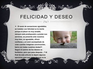 FELICIDAD Y DESEO
 El ansia de sensaciones agradables
se instalan con felicidad en la mente
porque el placer es muy amable,
siempre está predispuesto a prestar sus
servicios, se presenta ante nosotros
muy bien, es agradable, ofrece
confianza, y al venir acompañado de
unas cuantas imágenes convincentes,
barre con todas nuestras dudas!!!
Seguir el camino de los deseos es
facilísimo, pero que pasa después…? Al
final de este artículo te dejaré algunos
ejercicios para que estos deseos no te
dañen emocionalmente!
 